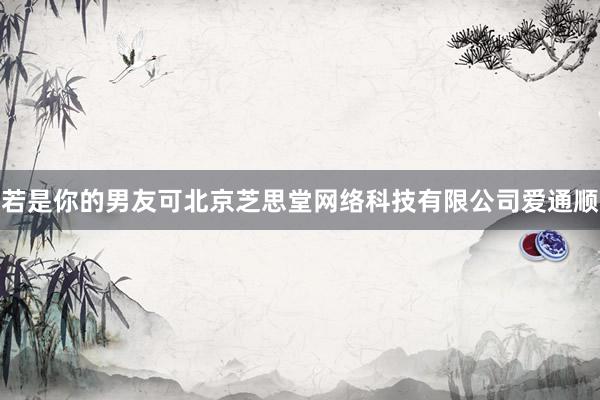 若是你的男友可北京芝思堂网络科技有限公司爱通顺