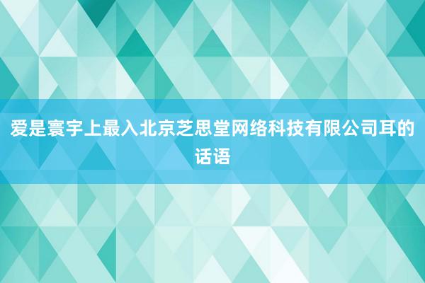 爱是寰宇上最入北京芝思堂网络科技有限公司耳的话语